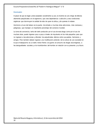 Escuela Preparatoria Estatal No.10 “Rubén H. Rodríguez Moguel” 1° D 
Conclusión 
A pesar de que es legal y esta aceptado socialmente su uso, la nicotina es una droga de efectos 
altamente perjudiciales en el organismo, que crea dependencia o adicción y crea condiciones 
orgánicas que disminuyen la calidad de vida de quien la utiliza, y de quienes lo rodean. 
Asimismo, el uso del tabaco es la puerta de entrada a muchas otras adicciones, más costosas y 
peligrosas, que manejan un importante porcentaje del comercio mundial. 
La toma de conciencia, tanto del daño producido por el uso de esta droga como por el uso de 
muchas otras, pueda lograrse poco a poco a través de impulsarla en los más pequeños para que 
no ingresen a las adicciones y difundan los perjudiciales efectos entre sus padres, hermanos y 
amigos. Pero también deberá lograrse una modificación profunda de la cultura de una sociedad en 
la que el tabaquismo es un daño menor frente a la guerra al consumo de drogas alucinógenas, a 
las desigualdades sociales y a la incertidumbre del hombre en relación con su presente y su futuro. 
María del Rosario Raygoza, informática 1, 13 de noviembre del 2014 
10 
 