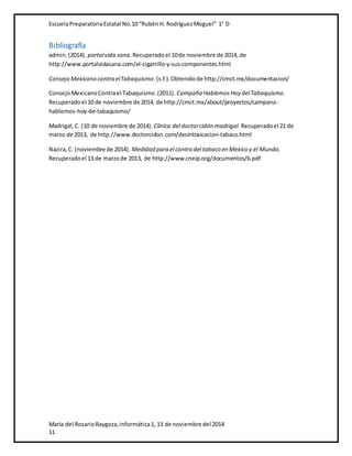 Escuela Preparatoria Estatal No.10 “Rubén H. Rodríguez Moguel” 1° D 
Bibliografía 
admin. (2014). portal vida sana. Recuperado el 10 de noviembre de 2014, de 
http://www.portalvidasana.com/el-cigarrillo-y-sus-componentes.html 
Consejo Mexicano contra el Tabaquismo. (s.f.). Obtenido de http://cmct.mx/documentacion/ 
Consejo Mexicano Contra el Tabaquismo. (2011). Campaña Hablemos Hoy del Tabaquismo. 
Recuperado el 10 de noviembre de 2014, de http://cmct.mx/about/proyectos/campana-hablemos- 
hoy-de-tabaquismo/ 
Madrigal, C. (10 de noviembre de 2014). Clinica del doctor cidón madrigal. Recuperado el 21 de 
marzo de 2013, de http://www.doctorcidon.com/desintoxicacion-tabaco.html 
Nazira, C. (noviembre de 2014). Medidad para el contro del tabaco en Mexico y el Mundo. 
Recuperado el 13 de marzo de 2013, de http://www.cneip.org/documentos/6.pdf 
María del Rosario Raygoza, informática 1, 13 de noviembre del 2014 
11 
 