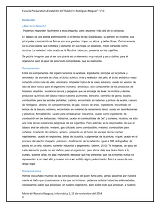 Escuela Preparatoria Estatal No.10 “Rubén H. Rodríguez Moguel” 1° D 
Contenido 
¿Qué es el tabaco? 
Podemos responder fácilmente a esta pregunta, pero vayamos más allá de lo conocido. 
El tabaco es una planta perteneciente a la familia de las Solanáceas, su género es nicotina; sus 
principales características físicas son sus grandes hojas, su altura y bellas flores. Químicamente 
es la única planta que sintetiza y conserva en sus hojas un alcaloide, mejor conocido como 
nicotina. La variedad más usada es la Nicotina tabacum, presente en las cajetillas. 
Se podría imaginar que al ser una planta es un elemento muy natural y poco dañino para el 
organismo pero al paso de este texto comprobaras que es realmente. 
Componentes 
Entre los componentes del cigarro tenemos la acetona, Ingrediente principal en la pintura y 
removedor de esmalte de uñas; el ácido acético, tinte y revelador del pelo; el ácido esteárico mejor 
conocido como cera de vela; amoníaco, limpiador típico de la casa; arsénico, usado en veneno de 
rata es decir toxico para el organismo humano; amoniaco, otro componente de los productos de 
limpieza; alquitrán, sustancia oscura y pegajosa que se encarga de llevar la nicotina y demás 
productos químicos del tabaco hasta nuestros pulmones; benceno, cemento de goma; butano, 
combustible para las estufas portátiles; cadmio, encontrado en baterías y pintura de aceite; cianuro 
de hidrógeno, veneno en compartimientos de gas; cloruro de vinilo, ingrediente encontrado en 
bolsos de la basura; estireno, encontrado en material de aislamiento fenol, usado en desinfectantes 
y plásticos; formaldehído, usado para embalsamar; hexamine, usado como ingrediente de 
combustión en las barbacoas; hidracina, usada en combustibles de “jet” y cohetes; nicotina, es sólo 
una más de las sustancias peligrosas de los cigarrillos. Pero además es la responsable de que el 
tabaco sea tan adictivo; metano, gas utilizado como combustible; metanol, combustible para 
cohetes; monóxido de carbono, veneno, presente en el humo de escape de los coches; 
napthalenes, usado en explosivos, bolas de la polilla, y pigmentos de la pintura; níquel, usado en el 
proceso del electro chapado; polonium, dosificación de la radiación, igual a 300 radiografías de 
pecho en un año; tolueno, solvente industrial y pegamento. (admin, 2010) Te imaginas, un poco de 
cada elemento puede no ser dañino para el organismo; pero ahora dale esa dosis diario a tu 
cuerpo, durante años, es algo importante destacar que hay personas que los síntomas nunca se 
representan a un nivel alto y mueren sin a ver sufrido algún padecimiento físico a causa de una 
droga legal. 
Consecuencias 
Hemos escuchado muchos de las consecuencias de quien fuma pero, jamás pasamos por nuestra 
mente el daño que ocasionamos a los que no lo hacen; podemos enlistar todas las enfermedades, 
necesitamos saber que provocara en nuestro organismo, pero sobre todo que provocan a nuestro 
María del Rosario Raygoza, informática 1, 13 de noviembre del 2014 
4 
 
