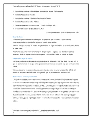 Escuela Preparatoria Estatal No.10 “Rubén H. Rodríguez Moguel” 1° D 
 Instituto Nacional de Enfermedades Respiratorias Ismael Cosío Villegas 
 Instituto Nacional de Pediatría 
 Instituto Nacional de Psiquiatría Ramón de la Fuente 
 Instituto Nacional de Salud Pública 
 Sociedad Mexicana de Neumología y Cirugía de Tórax, A.C. 
 Sociedad Mexicana de Salud Pública, A.C 
(Consejo Mexicano Contra el Tabaquismo, 2011) 
Dejar de fumar 
Este aborde principalmente se realiza para las personas que ya fuman, a los que están 
conscientes de las consecuencias, y buscan impedir llegar a ellas. 
Además para que jóvenes en edades muy tempranas no sigan iniciándose en el tabaquismo, hasta 
no poder parar. 
Para lograr lo que los médicos llaman (con drogas legales r ilegales) una desintoxicación es 
necesario tener un objetivo un porque lo dejaras. O un porque o quien es tiempo de dejarlo. 
Etapas para dejar de fumar: 
Las ganas de fumar no permanecen continuamente en el fumador, sino que viene y se van, por lo 
que en los momentos en los que estas ganas son más intensas es cuando hay que ser mucho más 
fuertes. 
Además, las ganas no se acumulan, es decir, si un día estás sin fumar un cigarrillo, al final del 
mismo no te apetece fumarte todos los cigarrillos que no te has fumado, sino solo uno. 
Motivaciones para dejar de fumar: 
Cada persona debe buscar su motivación para dejar de fumar: economía (dejar de fumar supone 
un ahorro anual de cientos de euros); estética (el tabaco envejece la piel, provoca mal aliento, deja 
olores tanto en la ropa como en la casa, coche,...); familia y conocidos (el fumador activo convierte 
a los que lo rodean en fumadores pasivos); personal (conseguir dejar de fumar es un reto que 
cuando se supera provoca una gran satisfacción y alegría); sociedad (la imagen del fumador se está 
degradando cada vez más, y su papel en la misma está siendo cada vez más restringido) y por 
último, la salud, que es el principal motivo por el cual la mayoría de las personas intentan dejar el 
tabaco. 
María del Rosario Raygoza, informática 1, 13 de noviembre del 2014 
8 
 