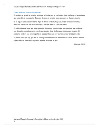 Escuela Preparatoria Estatal No.10 “Rubén H. Rodríguez Moguel” 1° D 
Pasos a seguir para desintoxicarse: 
El profesional ayuda al fumador a reforzar el motivo por el cual quiere dejar de fumar, y las ventajas 
que obtendría al conseguirlo. Después de esto, el fumador debe escoger un día para dejarlo. 
Si en alguna otra ocasión intentó dejar de fumar sin éxito, hay que pensar en ese momento y 
descubrir las causas por las que lo dejó y por qué volvió a fumar de nuevo. 
El médico intenta hacer ver a los pacientes fumadores que no todos los cigarrillos que se fuman 
son deseados verdaderamente por lo que pueden dejar de fumarse sin esfuerzo ninguno. El 
problema está en una tercera parte de los cigarrillos que son los necesarios verdaderamente. 
El primer paso que hay que dar es conseguir mantenerse un día entero sin fumar, de esta manera 
cogerá fuerzas para el día siguiente afrontar de nuevo el reto. 
María del Rosario Raygoza, informática 1, 13 de noviembre del 2014 
9 
(Madrigal, 2010) 
 