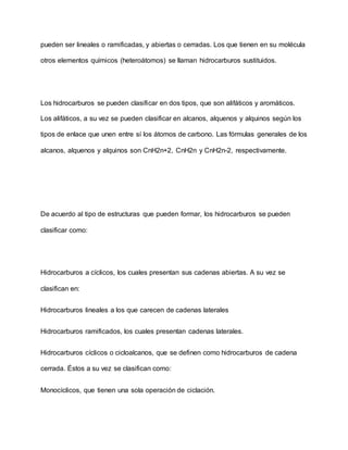 pueden ser lineales o ramificadas, y abiertas o cerradas. Los que tienen en su molécula
otros elementos químicos (heteroátomos) se llaman hidrocarburos sustituidos.
Los hidrocarburos se pueden clasificar en dos tipos, que son alifáticos y aromáticos.
Los alifáticos, a su vez se pueden clasificar en alcanos, alquenos y alquinos según los
tipos de enlace que unen entre sí los átomos de carbono. Las fórmulas generales de los
alcanos, alquenos y alquinos son CnH2n+2, CnH2n y CnH2n-2, respectivamente.
De acuerdo al tipo de estructuras que pueden formar, los hidrocarburos se pueden
clasificar como:
Hidrocarburos a cíclicos, los cuales presentan sus cadenas abiertas. A su vez se
clasifican en:
Hidrocarburos lineales a los que carecen de cadenas laterales
Hidrocarburos ramificados, los cuales presentan cadenas laterales.
Hidrocarburos cíclicos o cicloalcanos, que se definen como hidrocarburos de cadena
cerrada. Éstos a su vez se clasifican como:
Monocíclicos, que tienen una sola operación de ciclación.
 