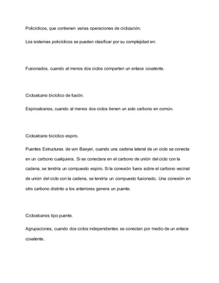 Policíclicos, que contienen varias operaciones de ciclización.
Los sistemas policíclicos se pueden clasificar por su complejidad en:
Fusionados, cuando al menos dos ciclos comparten un enlace covalente.
Cicloalcano bicíclico de fusión.
Espiroalcanos, cuando al menos dos ciclos tienen un solo carbono en común.
Cicloalcano bicíclico espiro.
Puentes Estructuras de von Baeyer, cuando una cadena lateral de un ciclo se conecta
en un carbono cualquiera. Si se conectara en el carbono de unión del ciclo con la
cadena, se tendría un compuesto espiro. Si la conexión fuera sobre el carbono vecinal
de unión del ciclo con la cadena, se tendría un compuesto fusionado. Una conexión en
otro carbono distinto a los anteriores genera un puente.
Cicloalcanos tipo puente.
Agrupaciones, cuando dos ciclos independientes se conectan por medio de un enlace
covalente.
 