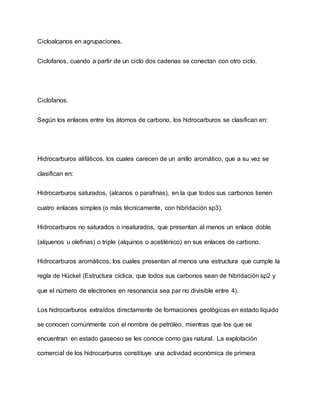 Cicloalcanos en agrupaciones.
Ciclofanos, cuando a partir de un ciclo dos cadenas se conectan con otro ciclo.
Ciclofanos.
Según los enlaces entre los átomos de carbono, los hidrocarburos se clasifican en:
Hidrocarburos alifáticos, los cuales carecen de un anillo aromático, que a su vez se
clasifican en:
Hidrocarburos saturados, (alcanos o parafinas), en la que todos sus carbonos tienen
cuatro enlaces simples (o más técnicamente, con hibridación sp3).
Hidrocarburos no saturados o insaturados, que presentan al menos un enlace doble
(alquenos u olefinas) o triple (alquinos o acetilénico) en sus enlaces de carbono.
Hidrocarburos aromáticos, los cuales presentan al menos una estructura que cumple la
regla de Hückel (Estructura cíclica, que todos sus carbonos sean de hibridación sp2 y
que el número de electrones en resonancia sea par no divisible entre 4).
Los hidrocarburos extraídos directamente de formaciones geológicas en estado líquido
se conocen comúnmente con el nombre de petróleo, mientras que los que se
encuentran en estado gaseoso se les conoce como gas natural. La explotación
comercial de los hidrocarburos constituye una actividad económica de primera
 