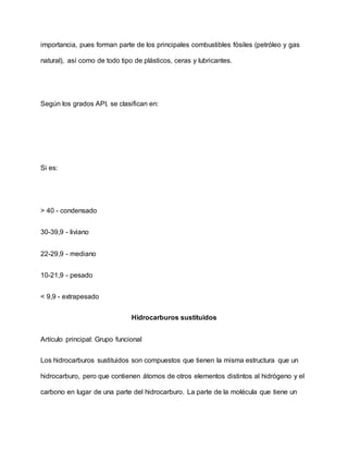 importancia, pues forman parte de los principales combustibles fósiles (petróleo y gas
natural), así como de todo tipo de plásticos, ceras y lubricantes.
Según los grados API, se clasifican en:
Si es:
> 40 - condensado
30-39,9 - liviano
22-29,9 - mediano
10-21,9 - pesado
< 9,9 - extrapesado
Hidrocarburos sustituidos
Artículo principal: Grupo funcional
Los hidrocarburos sustituidos son compuestos que tienen la misma estructura que un
hidrocarburo, pero que contienen átomos de otros elementos distintos al hidrógeno y el
carbono en lugar de una parte del hidrocarburo. La parte de la molécula que tiene un
 