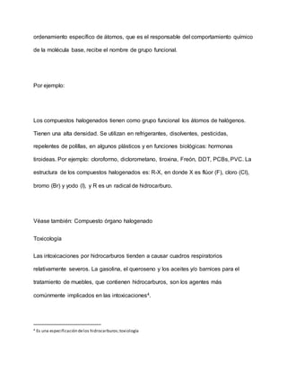 ordenamiento específico de átomos, que es el responsable del comportamiento químico
de la molécula base, recibe el nombre de grupo funcional.
Por ejemplo:
Los compuestos halogenados tienen como grupo funcional los átomos de halógenos.
Tienen una alta densidad. Se utilizan en refrigerantes, disolventes, pesticidas,
repelentes de polillas, en algunos plásticos y en funciones biológicas: hormonas
tiroideas. Por ejemplo: cloroformo, diclorometano, tiroxina, Freón, DDT, PCBs, PVC. La
estructura de los compuestos halogenados es: R-X, en donde X es flúor (F), cloro (Cl),
bromo (Br) y yodo (I), y R es un radical de hidrocarburo.
Véase también: Compuesto órgano halogenado
Toxicología
Las intoxicaciones por hidrocarburos tienden a causar cuadros respiratorios
relativamente severos. La gasolina, el queroseno y los aceites y/o barnices para el
tratamiento de muebles, que contienen hidrocarburos, son los agentes más
comúnmente implicados en las intoxicaciones4.
4 Es una especificación delos hidrocarburos;toxiología
 