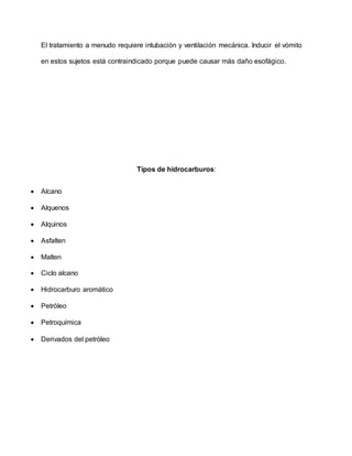 El tratamiento a menudo requiere intubación y ventilación mecánica. Inducir el vómito
en estos sujetos está contraindicado porque puede causar más daño esofágico.
Tipos de hidrocarburos:
 Alcano
 Alquenos
 Alquinos
 Asfalten
 Malten
 Ciclo alcano
 Hidrocarburo aromático
 Petróleo
 Petroquímica
 Derivados del petróleo
 