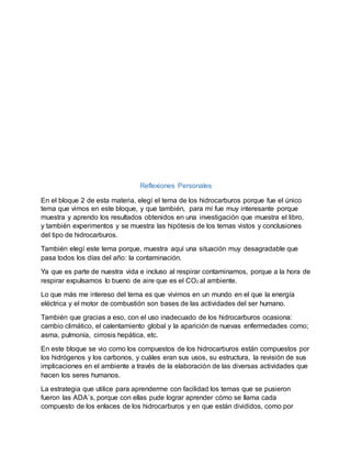 Reflexiones Personales
En el bloque 2 de esta materia, elegí el tema de los hidrocarburos porque fue el único
tema que vimos en este bloque, y que también, para mí fue muy interesante porque
muestra y aprendo los resultados obtenidos en una investigación que muestra el libro,
y también experimentos y se muestra las hipótesis de los temas vistos y conclusiones
del tipo de hidrocarburos.
También elegí este tema porque, muestra aquí una situación muy desagradable que
pasa todos los días del año: la contaminación.
Ya que es parte de nuestra vida e incluso al respirar contaminamos, porque a la hora de
respirar expulsamos lo bueno de aire que es el CO2 al ambiente.
Lo que más me intereso del tema es que vivimos en un mundo en el que la energía
eléctrica y el motor de combustión son bases de las actividades del ser humano.
También que gracias a eso, con el uso inadecuado de los hidrocarburos ocasiona:
cambio climático, el calentamiento global y la aparición de nuevas enfermedades como;
asma, pulmonía, cirrosis hepática, etc.
En este bloque se vio como los compuestos de los hidrocarburos están compuestos por
los hidrógenos y los carbonos, y cuáles eran sus usos, su estructura, la revisión de sus
implicaciones en el ambiente a través de la elaboración de las diversas actividades que
hacen los seres humanos.
La estrategia que utilice para aprenderme con facilidad los temas que se pusieron
fueron las ADA´s, porque con ellas pude lograr aprender cómo se llama cada
compuesto de los enlaces de los hidrocarburos y en que están divididos, como por
 