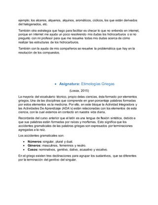 ejemplo; los alcanos, alquenos, alquinos, aromáticos, cíclicos, los que están derivados
del halogenados, etc.
También otra estrategia que hago para facilitar es checar lo que no entiendo en internet,
porque en internet me ayuda un poco resolviendo mis dudas los hidrocarburos o si no
pregunto con mi profesor para que me resuelva todas mis dudas acerca de cómo
realizar las estructuras de los hidrocarburos.
También con la ayuda de mis compañeros se resuelve la problemática que hay en la
resolución de los compuestos.
 Asignatura: Etimologías Griegas
(Loeza, 2015)
La mayoría del vocabulario técnico, propio delas ciencias, ésta formado por elementos
griegos. Una de las disciplinas que comprende en gran porcentaje palabras formadas
por estos elementos es la medicina. Por ello, en este bloque la Actividad Integradora y
las Actividades De Aprendizaje (ADA´s) están relacionadas con los elementos de esta
ciencia, con la cual estamos en contacto en nuestra vida diaria.
Recordarás del curso anterior que el latín es una lengua de flexión sintética, debido a
que sus palabras están formadas por raíces y morfemas. Esto significa que los
accidentes gramaticales de las palabras griegas son expresados por terminaciones
agregadas a la raíz.
Los accidentes gramaticales son:
 Números: singular, plural y dual.
 Géneros: masculinos, femeninos y neutro.
 Casos: nominativos, genitivo, dativo, acusativo y vocativo.
En el griego existen tres declinaciones para agrupar los sustantivos, que se diferentes
por la terminación del genitivo del singular.
 