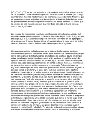 [b™,d™,g™,gª™] (en los que se producía una expulsión adicional de aire procedente
de los pulmones). En un estado muy primitivo de su evolución, el indoeuropeo poseyó
además varios fonemas indeterminados de tipo "laríngeo", posiblemente fricativos, que
se pronuncian juntando estrechamente los cartílagos aritenoides de la glotis de forma
tal que las cuerdas vocales sólo pueden vibrar en uno de sus extremos. El sonido que
se produce de esta manera posee un tono muy bajo, parecido al de una persona
cuando está agonizando.
Las vocales del indoeuropeo constituían sonidos puros (como las cinco vocales del
español), aunque presentaban una doble serie de vocales largas (a, d, ì, o, u) y vocales
breves (a, e, i, o, u). Su combinación podía producirse libremente en los diptongos ei,
oi, ai, eu, ou, au. El sonido llamado schwa (c) representaba una vocal breve de timbre
indeciso. El cuadro fonético de las vocales indoeuropeas es el siguiente:
Un rasgo característico del indoeuropeo es el sistema de alternancias vocálicas
conocido como apofonía, consistente en una serie ordenada de cambios vocálicos que
servía para expresar distintas funciones gramaticales (al igual que ocurre en el inglés
actual con algunos verbos irregulares, como write, que tiene un pretérito wrote). La
apofonía afectaba en indoeuropeo a las vocales e y o. La forma básica era siempre e,
aunque esta vocal podía aparecer como o en ciertos contextos fonéticos, mientras que
en otros ambos sonidos podían desaparecer por completo. Sobre esta base, en
lingüística indoeuropea se habla de formas que muestran, respectivamente, el grado “e”
(o grado pleno), el grado “o” y el grado cero: es lo que se conoce como apofonía
cualitativa. Las vocales e y o podían aparecer además como sus correlatos largos d y o,
en cuyo caso se habla de grado de alargamiento: es lo que se conoce como apofonía
cuantitativa. El siguiente ejemplo sirve para ilustrar perfectamente todo lo anterior: la
raíz indoeuropea *ped- ‘pie’ aparece en el grado “e” en su derivado latino ped- (de
donde proviene el español pedal), mientras que se conservó en el grado “o” en la
correspondiente raíz griega pod- (como en podología). El grado cero, sin vocal alguna,
aparece atestiguado en el sánscrito *pd-, y el grado de alargamiento de “o” en la raíz
germánica *fotuz (en inglés foot), que deriva de la forma indoeuropea *pod-. La acción
conjunta de la apofonía cualitativa y la cuantitativa representaba un importante
mecanismo de caracterización morfológica en indoeuropeo, ya que se utilizaba para
representar las categorías gramaticales en sus diferentes formas flexivas. Cada palabra
del indoeuropeo poseía una única sílaba acentuada que recibía la mayor carga tonal.
Se trataba también de un elemento con valor fonemático, es decir, se utilizaba para
señalar las diferentes categorías gramaticales de las palabras (de forma parecida a
como ocurre actualmente en inglés, que posee dobletes del tipo increase [sust.] /
increase [v.], rebel [sust.] / rebel [v.]). Por ejemplo, en la declinación nominal de algunos
sustantivos como el anteriormente mencionado *ped-, el nominativo y el acusativo
 