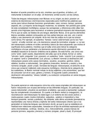 llevaban el acento prosódico en la raíz, mientras que el genitivo, el dativo y el
instrumental lo llevaban en el sufijo. Un fenómeno similar ocurría con los verbos.
Todas las lenguas indoeuropeas eran flexivas en su origen, es decir, poseían un
sistema de desinencias o terminaciones especiales para modificar las palabras que
servía para indicar diversas funciones gramaticales: caso, número, tiempo, persona,
aspecto, etc. La mayoría de las lenguas modernas, no obstante, han perdido gran parte
de esta complejidad morfológica, aunque las semejanzas y diferencias entre ellas han
servido a los lingüistas para reconstruir el sistema gramatical originario del indoeuropeo.
Por lo que se sabe, se trataba de una lengua altamente flexiva, en la que los elementos
léxicos variables estaban compuestos por tres partes básicas: una raíz, uno o varios
sufijos y una desinencia (el conjunto de la raíz más los sufijos es lo que se conoce
como tema). Por ejemplo, el sustantivo *kerwos ‘ciervo’ está formado por la raíz *ker-
‘cuerno’, el sufijo nominal -wo- y la desinencia casual de nominativo singular -s. La raíz
del indoeuropeo contiene el núcleo semántico básico (la idea subyacente que motiva el
significado de la palabra), mientras que el sufijo sirve para indicar la categoría
morfológica a la que pertenece y la desinencia aporta información gramatical más
detallada basada en la función sintáctica de la palabra. De esta forma, una única raíz
como *prek- ‘pedir’ puede, dependiendo del sufijo que se le añada, formar un verbo
*prk-sko- ‘pedir, preguntar’ (Lat. poscere), un sustantivo *prek- ‘oración’ (Lat. preces) o
un adjetivo *prok-o ‘pretendiente’ (Lat. procus). La flexión nominal (o declinación) del
indoeuropeo poseía ocho casos (nominativo, vocativo, acusativo, genitivo, dativo,
ablativo, locativo e instrumental), tres géneros (masculino, femenino y neutro) y tres
números (singular, plural y dual). De todas las lenguas indoeuropeas, el sánscrito es la
única que conservó inalterado este esquema morfológico. Además de la categoría de
los sustantivos, la flexión nominal incluye la de los adjetivos y los pronombres, que han
de concordar con él en caso, género y número. El siguiente cuadro presenta la
declinación del sustantivo *ekwos 'caballo' y su evolución comparativa en varias lenguas
indoeuropeas:
Se puede apreciar en este esquema cómo los ocho casos originales del indoeuropeo se
fueron reduciendo con el paso del tiempo en las diferentes lenguas. En particular, los
casos instrumental y locativo se asimilaron al ablativo, que pasó a representar cualquier
tipo de complemento circunstancial. En cuanto a la flexión verbal (o conjugación), la
reconstrucción del indoeuropeo ha dado lugar a un sistema de dos voces (activa y
medio-pasiva), cuatro modos (indicativo, subjuntivo, optativo e imperativo) y tres
tiempos (presente, aoristo y perfecto). No obstante, este último accidente gramatical no
representaba una marca directa y explícita del verbo indoeuropeo (hecho que sí se
generalizó en todas las lenguas que derivaron de él), ya que lo que se establecía en
realidad eran relaciones aspectuales, basadas en el tipo de actividad expresada por el
verbo (momentánea, continua, iterativa, etc.). Adicionalmente, poseía marcas de
persona (primera, segunda y tercera) y número (singular, plural y dual). El principal
 