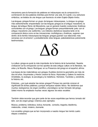 mecanismo para la formación de palabras en indoeuropeo era la composición o
combinación de dos palabras distintas para formar una sola. En cuanto a su estructura
sintáctica, se trataba de una lengua que favorecía el orden Sujeto-Objeto-Verbo.
Las lenguas griegas forman un grupo de lenguas indoeuropeas. La lengua no-griega
más estrechamente emparentada con las lenguas griegas es el antiguo macedonio, la
lengua del antiguo Reino de Macedonia, que en general muestra evoluciones fonéticas
coincidentes con el griego. Las lenguas griegas forman presumiblemente junto con el
antiguo macedonio una subfamilia. Los métodos cladísticos basados tanto en la
comparación léxica como en las innovaciones morfológicas y fonéticas, sugieren que
dentro de la familia indoeuropea las lenguas griegas guardan sus relaciones más
cercanas con el armenio1 y probablemente otras lenguas paleobalcánicas pobremente
testimoniadas.
La cultura griega es quizá la más importante de la historia de la humanidad. Nuestra
civilización se ha enriquecido con los aportes de esta antigua cultura en la literatura, las
artes y la filosofía. Mauro Rodríguez en su Presencia del griego en el español, afirma:
Las bases de las matemáticas son griegas. Euclides dominó la geometría por más de
dos mil años. Arquímedes y Hierón crearon la física. Hipócrates y Galeno la medicina.
Aristóteles, la zoología, la psicología y la metafísica. Heródoto, Tucídides y Jenofonte,
la historia; etc.
Entonces, ¿por qué estudiar las raíces griegas? Porque nos permite conocer el
significado de dichas palabras y porque enriquece nuestro léxico. No olvidemos que
muchos neologismos de origen científico y tecnológico se han formado del griego.
Usted mismo ha empleado muchas veces algunos de estos vocablos
También debe recordar que gran parte de las voces españolas que hemos tomado del
latín, son de origen griego. Citemos unos ejemplos:
Música, problema, biblioteca, botica, horizonte, comedia, tragedia, blasfemia,
melancolía, cristal, misterio, diamante.
Los vocablos griegos que se han incorporado a nuestra lengua han tenido cuatro
etapas o estadios:
 