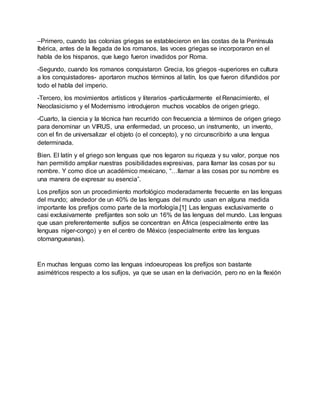 –Primero, cuando las colonias griegas se establecieron en las costas de la Península
Ibérica, antes de la llegada de los romanos, las voces griegas se incorporaron en el
habla de los hispanos, que luego fueron invadidos por Roma.
-Segundo, cuando los romanos conquistaron Grecia, los griegos -superiores en cultura
a los conquistadores- aportaron muchos términos al latín, los que fueron difundidos por
todo el habla del imperio.
-Tercero, los movimientos artísticos y literarios -particularmente el Renacimiento, el
Neoclasicismo y el Modernismo introdujeron muchos vocablos de origen griego.
-Cuarto, la ciencia y la técnica han recurrido con frecuencia a términos de origen griego
para denominar un VIRUS, una enfermedad, un proceso, un instrumento, un invento,
con el fin de universalizar el objeto (o el concepto), y no circunscribirlo a una lengua
determinada.
Bien. El latín y el griego son lenguas que nos legaron su riqueza y su valor, porque nos
han permitido ampliar nuestras posibilidades expresivas, para llamar las cosas por su
nombre. Y como dice un académico mexicano, “…llamar a las cosas por su nombre es
una manera de expresar su esencia”.
Los prefijos son un procedimiento morfológico moderadamente frecuente en las lenguas
del mundo; alrededor de un 40% de las lenguas del mundo usan en alguna medida
importante los prefijos como parte de la morfología.[1] Las lenguas exclusivamente o
casi exclusivamente prefijantes son solo un 16% de las lenguas del mundo. Las lenguas
que usan preferentemente sufijos se concentran en África (especialmente entre las
lenguas níger-congo) y en el centro de México (especialmente entre las lenguas
otomangueanas).
En muchas lenguas como las lenguas indoeuropeas los prefijos son bastante
asimétricos respecto a los sufijos, ya que se usan en la derivación, pero no en la flexión
 