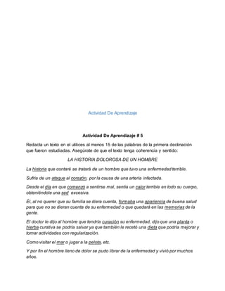 Actividad De Aprendizaje
Actividad De Aprendizaje # 5
Redacta un texto en el utilices al menos 15 de las palabras de la primera declinación
que fueron estudiadas. Asegúrate de que el texto tenga coherencia y sentido:
LA HISTORIA DOLOROSA DE UN HOMBRE
La historia que contaré se tratará de un hombre que tuvo una enfermedad terrible.
Sufría de un ataque al corazón, por la causa de una artería infectada.
Desde el día en que comenzó a sentirse mal, sentía un calor terrible en todo su cuerpo,
obteniéndole una sed excesiva.
Él, al no querer que su familia se diera cuenta, formaba una apariencia de buena salud
para que no se dieran cuenta de su enfermedad o que quedará en las memorias de la
gente.
El doctor le dijo al hombre que tendría curación su enfermedad, dijo que una planta o
hierba curativa se podría salvar ya que también le recetó una dieta que podría mejorar y
tomar actividades con regularización.
Como visitar el mar o jugar a la pelota, etc.
Y por fin el hombre lleno de dolor se pudo librar de la enfermedad y vivió por muchos
años.
 