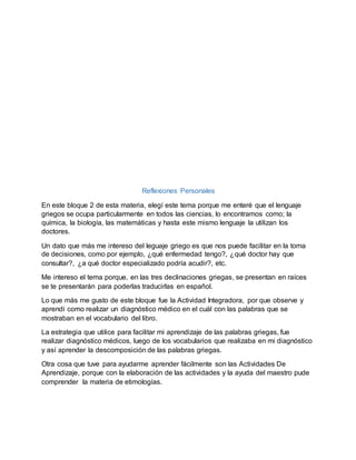 Reflexiones Personales
En este bloque 2 de esta materia, elegí este tema porque me enteré que el lenguaje
griegos se ocupa particularmente en todos las ciencias, lo encontramos como; la
química, la biología, las matemáticas y hasta este mismo lenguaje la utilizan los
doctores.
Un dato que más me intereso del leguaje griego es que nos puede facilitar en la toma
de decisiones, como por ejemplo, ¿qué enfermedad tengo?, ¿qué doctor hay que
consultar?, ¿a qué doctor especializado podría acudir?, etc.
Me intereso el tema porque, en las tres declinaciones griegas, se presentan en raíces
se te presentarán para poderlas traducirlas en español.
Lo que más me gusto de este bloque fue la Actividad Integradora, por que observe y
aprendí como realizar un diagnóstico médico en el cuál con las palabras que se
mostraban en el vocabulario del libro.
La estrategia que utilice para facilitar mi aprendizaje de las palabras griegas, fue
realizar diagnóstico médicos, luego de los vocabularios que realizaba en mi diagnóstico
y así aprender la descomposición de las palabras griegas.
Otra cosa que tuve para ayudarme aprender fácilmente son las Actividades De
Aprendizaje, porque con la elaboración de las actividades y la ayuda del maestro pude
comprender la materia de etimologías.
 