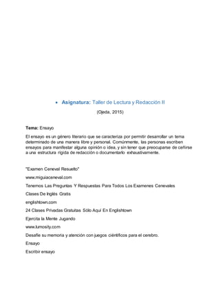  Asignatura: Taller de Lectura y Redacción II
(Ojeda, 2015)
Tema: Ensayo
El ensayo es un género literario que se caracteriza por permitir desarrollar un tema
determinado de una manera libre y personal. Comúnmente, las personas escriben
ensayos para manifestar alguna opinión o idea, y sin tener que preocuparse de ceñirse
a una estructura rígida de redacción o documentarlo exhaustivamente.
"Examen Ceneval Resuelto"
www.miguiaceneval.com
Tenemos Las Preguntas Y Respuestas Para Todos Los Examenes Cenevales
Clases De Inglés Gratis
englishtown.com
24 Clases Privadas Gratuitas Sólo Aquí En Englishtown
Ejercita la Mente Jugando
www.lumosity.com
Desafíe su memoria y atención con juegos ciéntificos para el cerebro.
Ensayo
Escribir ensayo
 
