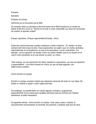 Ensayos
Ejemplos
Ensayos de campo
Definición en el diccionario de la RAE
El concepto dado se asemeja al del Diccionario de la Real Academia, en donde se
define al término como un "escrito en el cual un autor desarrolla sus ideas sin necesidad
de mostrar el aparato erudito"
Ensayo expositivo. Ensayo argumentativo.Ensayo crítico.
Estas tres denominaciones pueden prestarse a cierta confusión. En verdad, se trata
siempre del mismo tipo de obra. Esas expresiones se suelen usar en ciertos contextos,
especialmente en el académico, ya sea en la secundaria o en la universidad. Por
ejemplo, con la expresión de ensayo crítico se quiere resaltar que es un escrito en el
cual lo más importante es lo que piense su autor, su crítica.
Todo ensayo, es una exposición de ideas, basada en argumentos, por eso es expositivo
y argumentativo, y al mismo tiempo es crítica, ya que se está juzgando una
determinada cuestión.
Cómo escribir un ensayo.
Escribir un ensayo siempre implica esa expresión personal del autor en sus ideas. No
existe un método a seguir o unas reglas precisas.
Sin embargo, es posible tener en cuenta algunos consejos y sugerencias,
especialmente en los casos para aquellas personas que por primera vez desean
adentrarse al estilo ensayístico.
El siguiente artículo: Cómo escribir un ensayo. Guía paso a paso, muestra el
procedimiento recomendado al momento de ponernos a redactar este tipo de obra.
 