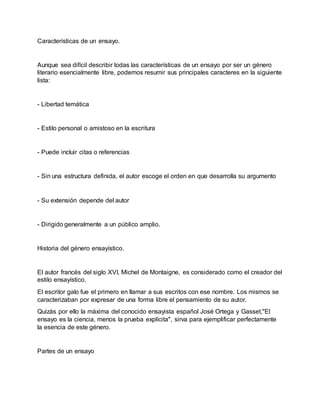 Características de un ensayo.
Aunque sea difícil describir todas las características de un ensayo por ser un género
literario esencialmente libre, podemos resumir sus principales caracteres en la siguiente
lista:
- Libertad temática
- Estilo personal o amistoso en la escritura
- Puede incluir citas o referencias
- Sin una estructura definida, el autor escoge el orden en que desarrolla su argumento
- Su extensión depende del autor
- Dirigido generalmente a un público amplio.
Historia del género ensayístico.
El autor francés del siglo XVI, Michel de Montaigne, es considerado como el creador del
estilo ensayístico.
El escritor galo fue el primero en llamar a sus escritos con ese nombre. Los mismos se
caracterizaban por expresar de una forma libre el pensamiento de su autor.
Quizás por ello la máxima del conocido ensayista español José Ortega y Gasset,"El
ensayo es la ciencia, menos la prueba explícita", sirva para ejemplificar perfectamente
la esencia de este género.
Partes de un ensayo
 