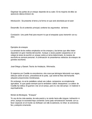 Organizar las partes de un ensayo depende de su autor. En la mayoría de ellos se
aprecia la clásica division de:
Introducción: Se presenta el tema y la forma en que será abordada por el autor
Desarrollo: Es el contenido principal, contiene los argumentos del tema
Conclusión: Una parte final para resumir lo que el ensayista quiso transmitir con su
obra.
Ejemplos de ensayos
La variedad de los estilos empleados en los ensayos y los temas que ellos tratan
dependen en gran medida del escritor. Aunque a veces pueden asignarnos en el
colegio la tarea de escribir un ensayo sobre un tema determinado, la manera de
escribirlo es siempre personal. A continuación te presentamos extractos de ensayos de
grandes escritores:
José Ortega y Gasset .Teoría de Andalucía, Wikimedia.
Si viajamos por Castilla no encontramos otra cosa que labriegos laborando sus vegas,
oblicuos sobre el surco, precedidos de la yunta, que sobre la línea del horizonte
adquiere proporciones monstruosas.
Sin embargo, no es la castellana actual una cultura campesina: es simplemente
agricultura, lo que queda siempre que la verdadera cultura desaparece. La cultura de
Castilla fue bélica. El guerrero vive en el campo, pero no vive del campo -ni material ni
espiritualmente.
Michel de Montaigne. "Ensayos"
Yo soy de los más exentos de esta pasión y no siento hacia ella ninguna inclinación ni
amor, aunque la sociedad haya convenido como justa remuneración honrarla con su
favor especial; en el mundo se disfrazan con ella la sabiduría, la virtud, la conciencia;
feo y estúpido ornamento.
 