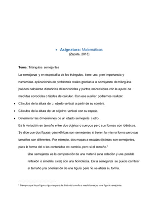  Asignatura: Matemáticas
(Zapata, 2015)
Tema: Triángulos semejantes
La semejanza y en especial la de los triángulos, tiene una gran importancia y
numerosas aplicaciones en problemas reales gracias a la semejanza de triángulos
pueden calcularse distancias desconocidas y puntos inaccesibles con la ayuda de
medidas conocidas o fáciles de calcular. Con ese auxiliar podremos realizar:
 Cálculos de la altura de u objeto vertical a partir de su sombra.
 Cálculos de la altura de un objetivo vertical con su espejo.
 Determinar las dimensiones de un objeto semejante a otro.
Es la variación en tamaño entre dos objetos o cuerpos pero sus formas son idénticas.
Se dice que dos figuras geométricas son semejantes si tienen la misma forma pero sus
tamaños son diferentes. Por ejemplo, dos mapas a escalas distintas son semejantes,
pues la forma del o los contenidos no cambia, pero si el tamaño.1
Una semejanza es la composición de una materia (una rotación y una posible
reflexión o simetría axial) con una homotecia. En la semejanza se puede cambiar
el tamaño y la orientación de una figura pero no se altera su forma.
1 Siempre que haya figuras iguales pero de distinto tamaño o mediciones; es una figura semejante.
 