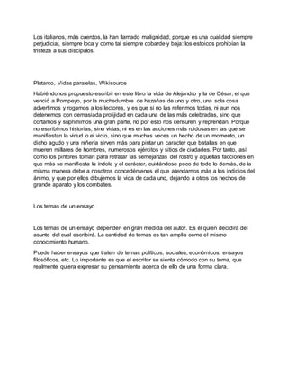 Los italianos, más cuerdos, la han llamado malignidad, porque es una cualidad siempre
perjudicial, siempre loca y como tal siempre cobarde y baja: los estoicos prohibían la
tristeza a sus discípulos.
Plutarco, Vidas paralelas, Wikisource
Habiéndonos propuesto escribir en este libro la vida de Alejandro y la de César, el que
venció a Pompeyo, por la muchedumbre de hazañas de uno y otro, una sola cosa
advertimos y rogamos a los lectores, y es que si no las referimos todas, ni aun nos
detenemos con demasiada prolijidad en cada una de las más celebradas, sino que
cortamos y suprimimos una gran parte, no por esto nos censuren y reprendan. Porque
no escribimos historias, sino vidas; ni es en las acciones más ruidosas en las que se
manifiestan la virtud o el vicio, sino que muchas veces un hecho de un momento, un
dicho agudo y una niñería sirven más para pintar un carácter que batallas en que
mueren millares de hombres, numerosos ejércitos y sitios de ciudades. Por tanto, así
como los pintores toman para retratar las semejanzas del rostro y aquellas facciones en
que más se manifiesta la índole y el carácter, cuidándose poco de todo lo demás, de la
misma manera debe a nosotros concedérsenos el que atendamos más a los indicios del
ánimo, y que por ellos dibujemos la vida de cada uno, dejando a otros los hechos de
grande aparato y los combates.
Los temas de un ensayo
Los temas de un ensayo dependen en gran medida del autor. Es él quien decidirá del
asunto del cual escribirá. La cantidad de temas es tan amplia como el mismo
conocimiento humano.
Puede haber ensayos que traten de temas políticos, sociales, económicos, ensayos
filosóficos, etc. Lo importante es que el escritor se sienta cómodo con su tema, que
realmente quiera expresar su pensamiento acerca de ello de una forma clara.
 