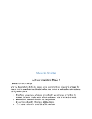 Actividad De Aprendizaje
Actividad Integradora: Bloque 3
La redacción de un ensayo
Una vez desarrollados todos los pasos, ahora es momento de preparar la entrega del
ensayo que te servirá como evidencia final de este bloque, a partir del cumplimiento de
los siguientes pasos:
 Diseño de una portada u hoja de presentación que contenga el nombre del
ensayo, del autor, grado, grupo al que pertenece, lugar y fecha de entrega.
 Introducción: extensión máxima de 400 palabras.
 Desarrollo: extensión máxima de 2000 palabras
 Conclusión: extensión entre 500 y 700 palabras.
 
