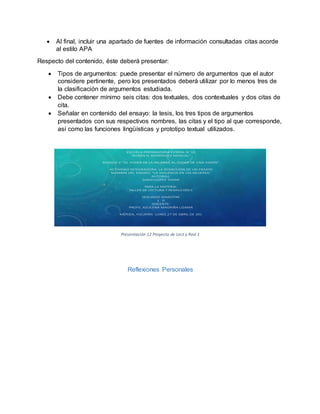  Al final, incluir una apartado de fuentes de información consultadas citas acorde
al estilo APA
Respecto del contenido, éste deberá presentar:
 Tipos de argumentos: puede presentar el número de argumentos que el autor
considere pertinente, pero los presentados deberá utilizar por lo menos tres de
la clasificación de argumentos estudiada.
 Debe contener mínimo seis citas: dos textuales, dos contextuales y dos citas de
cita.
 Señalar en contenido del ensayo: la tesis, los tres tipos de argumentos
presentados con sus respectivos nombres, las citas y el tipo al que corresponde,
así como las funciones lingüísticas y prototipo textual utilizados.
ESCUELA PREPARATORIA ESTATAL N' 10
"RUBÉN H. RODRÍGUEZ MOGUEL"
BLOQUE 2: "EL PODER DE LA PALABRA, EL PODER DE UNA VISIÓN"
ACTIVIDAD INTEGRADORA: LA REDACCIÓN DE UN ENSAYO
NOMBRE DEL ENSAYO: “LA VIOLENCIA EN LAS MUJERES”
AUTOR(A):
SARAH LÓPEZ TOVAR
PARA LA MATERIA:
TALLER DE LECTURA Y REDACCIÓN II
SEGUNDO SEMESTRE
1 D
DOCENTE:
PROFE. AZUCENA MAGRIÑA LIZAMA
MÉRIDA, YUCATÁN. LUNES 27 DE ABRIL DE 201
Presentación 12 Proyecto de Lect y Red 1
Reflexiones Personales
 