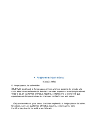  Asignatura: Ingles Básico
(Saslow, 2015)
El tiempo pasado del verbo to be
OBJETIVO: Identificará la forma was en primera y tercera persona del singular y la
forma were con todas las demás. Formará oraciones empleando el tiempo pasado del
verbo to be, en sus formas afirmativa, negativa, e interrogativa y reconocerá que
expresiones de tiempo requieren las oraciones con las formas was y were.
1.-Esquema estructural para formar oraciones empleando el tiempo pasado del verbo
to be (was, were), en sus formas afirmativa, negativa, e interrogativa, para
identificación, descripción y ubicación del sujeto.
 