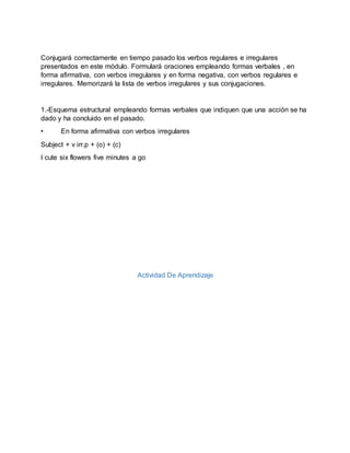 Conjugará correctamente en tiempo pasado los verbos regulares e irregulares
presentados en este módulo. Formulará oraciones empleando formas verbales , en
forma afirmativa, con verbos irregulares y en forma negativa, con verbos regulares e
irregulares. Memorizará la lista de verbos irregulares y sus conjugaciones.
1.-Esquema estructural empleando formas verbales que indiquen que una acción se ha
dado y ha concluido en el pasado.
• En forma afirmativa con verbos irregulares
Subject + v irr.p + (o) + (c)
I cute six flowers five minutes a go
Actividad De Aprendizaje
 