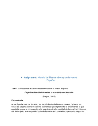  Asignatura: Historia de Mesoamérica y de la Nueva
España
Tema: Formación de Yucatán desde el inicio de la Nueva España
Organización administrativa o económica de Yucatán
(Burgos, 2015)
Encomienda
Al pacificar la zona de Yucatán, los españoles trasladaron su manera de hacer las
cosas de España: como el sistema económico que implementó la encomienda la que
consistía en que la corona asignaba una determinada cantidad de tierra y los indios que
ahí vivían junto a un español a quien le llamaron en comendero, que como pago a los
 
