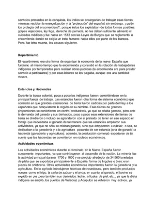 servicios prestados en la conquista, los indios se encargarían de trabajar esas tierras
mientras recibían la evangelización y la “protección” del español; sin embargo, ¿quién
los protegía del encomendero?, porque éstos los explotaban de todas formas posibles:
golpes vejaciones, ley fuga, derecho de pernada, no les daban suficiente alimento ni
cuidados médicos y fue hasta en 1512 con las Leyes de Burgos que se reglamentó la
encomienda donde se exigía un trato humano hacia ellos por parte de los blancos.
Pero, fue letra muerta, los abusos siguieron.
Repartimiento
El repartimiento era otra forma de organizar la economía de la nueva España que
funciono al mismo tiempo que la encomienda y consistió en la rotación de trabajadores
indígenas por temporadas para realizar obras públicas (la encomienda era para prestar
servicio a particulares) y por esas labores se les pagaba, aunque era una cantidad
mísera.
Estancias y Haciendas
Durante la época colonial, poco a poco los indígenas fueron convirtiéndose en la
principal fuerza de trabajo. Las estancias fueron otra forma de sistema económico que
consistió en que grandes extensiones de tierra fueron cedidas por parte del Rey a los
españoles que conquistaron la región en su nombre. Esas tierras de grandes
proporciones se convirtieron en centro productivos, ya que se criaba ganado, pero ante
la demanda del ganado y sus derivados, poco a poco esas extensiones de tierras de
tierra se dividieron o incluso se agrandaron con el pretexto de tener en ese espacio el
forraje que necesitaba el ganado de tal manera que las estancias ampliaron sus
actividades, ya que no sólo se criaban ganado, sino que empezaron a cultivar, o sea, se
dedicaban a la ganadería y a la agricultura pasando de ser estancia (cría de ganado) a
hacienda (ganadería y agricultura); además, la producción comenzó exportarse de tal
suerte que las haciendas se convirtieron en núcleos económicos.
Actividades económicas
Las actividades económicas durante el virreinato en la Nueva España fueron
sumamente importantes, ya que contribuyeron al desarrollo de la nación. La minería fue
la actividad principal durante 1700 y 1800 y se produjo alrededor de 34 560 toneladas
de plata que se exportaba principalmente a España forma de lingotes o bien, eran
piezas de orfebrería. Otras actividades económicas importantes fueron la ganadería y la
agricultura. En lo agrícola introdujeron técnicas de novedosas, pero también productos
nuevos como el trigo, la caña de azúcar y el arroz; en cuanto al ganado, el bovino se
explotó en pie ,pero también sus derivados: leche, artículos de piel, etc.., ya que la dieta
indígena se amplió, los puertos de Veracruz y Acapulco se volvieron muy activos, ya
 