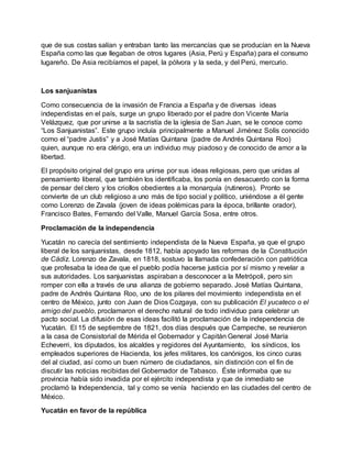 que de sus costas salían y entraban tanto las mercancías que se producían en la Nueva
España como las que llegaban de otros lugares (Asia, Perú y España) para el consumo
lugareño. De Asia recibíamos el papel, la pólvora y la seda, y del Perú, mercurio.
Los sanjuanistas
Como consecuencia de la invasión de Francia a España y de diversas ideas
independistas en el país, surge un grupo liberado por el padre don Vicente María
Velázquez, que por unirse a la sacristía de la iglesia de San Juan, se le conoce como
“Los Sanjuanistas”. Este grupo incluía principalmente a Manuel Jiménez Solís conocido
como el “padre Justis” y a José Matías Quintana (padre de Andrés Quintana Roo)
quien, aunque no era clérigo, era un individuo muy piadoso y de conocido de amor a la
libertad.
El propósito original del grupo era unirse por sus ideas religiosas, pero que unidas al
pensamiento liberal, que también los identificaba, los ponía en desacuerdo con la forma
de pensar del clero y los criollos obedientes a la monarquía (rutineros). Pronto se
convierte de un club religioso a uno más de tipo social y político, uniéndose a él gente
como Lorenzo de Zavala (joven de ideas polémicas para la época, brillante orador),
Francisco Bates, Fernando del Valle, Manuel García Sosa, entre otros.
Proclamación de la independencia
Yucatán no carecía del sentimiento independista de la Nueva España, ya que el grupo
liberal de los sanjuanistas, desde 1812, había apoyado las reformas de la Constitución
de Cádiz. Lorenzo de Zavala, en 1818, sostuvo la llamada confederación con patriótica
que profesaba la idea de que el pueblo podía hacerse justicia por sí mismo y revelar a
sus autoridades. Los sanjuanistas aspiraban a desconocer a la Metrópoli, pero sin
romper con ella a través de una alianza de gobierno separado. José Matías Quintana,
padre de Andrés Quintana Roo, uno de los pilares del movimiento independista en el
centro de México, junto con Juan de Dios Cozgaya, con su publicación El yucateco o el
amigo del pueblo, proclamaron el derecho natural de todo individuo para celebrar un
pacto social. La difusión de esas ideas facilitó la proclamación de la independencia de
Yucatán. El 15 de septiembre de 1821, dos días después que Campeche, se reunieron
a la casa de Consistorial de Mérida el Gobernador y Capitán General José María
Echeverri, los diputados, los alcaldes y regidores del Ayuntamiento, los síndicos, los
empleados superiores de Hacienda, los jefes militares, los canónigos, los cinco curas
del al ciudad, así como un buen número de ciudadanos, sin distinción con el fin de
discutir las noticias recibidas del Gobernador de Tabasco. Éste informaba que su
provincia había sido invadida por el ejército independista y que de inmediato se
proclamó la Independencia, tal y como se venía haciendo en las ciudades del centro de
México.
Yucatán en favor de la república
 
