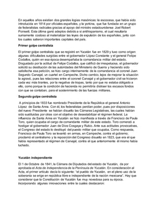 En aquellos años existían dos grandes logias masónicas: la escocesa, que había sido
introducida en 1814 por oficiales españoles, y la yorkina, que fue fundada en un grupo
de federalistas radicales gracias al apoyo del ministro estadounidense Joel Robert
Poinsett. Esta última ganó adeptos debido a si antihispanismo, el cual resultaría
sumamente costoso al materializar las leyes de expulsión de los españoles, junto con
los cuales salieron importantes capitales del país.
Primer golpe centralista
El primer golpe centralista que se registró en Yucatán fue en 1829 y tuvo como origen
algunas dificultades surgidas entre el gobernador López Constante y el general Felipe
Codallos, quién en esa época desempañaba la comandancia militar del estado.
Disgustado por la actitud de Felipe Codallos, que calificó de irrespetuosa, el gobernador
solicitó su destitución de las autoridades del Ministerio de Guerra y haciendo sido
satisfecha esa petición, se hizo cargo interinamente de la comandancia el coronel Juan
Segundo Carvajal, un cuartel en Campeche. Dicho cambio, lejos de mejorar la situación
la agravó, pues las relaciones entre el coronel Carvajal y el gobernador civil se hicieron
cada vez más tirantes, por la negativa de tropas, tanto por que no estaba obligado a
ello, como porque la condición de hacienda no permitiría distraer los escasos fondos
con que se contaban, para el sostenimiento de las fuerzas militares.
Segundo golpe centralista
A principios de 1833 fue nombrado Presidente de la República el general Antonio
López de Santa Anna. Con él, los federalistas perdían poder, pues por disposiciones
del nuevo Presidente se habían disuelto las Cámaras Legislativas, las cuales habían
sido sustituidas por otras con el objetivo de desestabilizar el régimen federal. La
influencia de Santa Anna en Yucatán se hizo manifiesta a través de Francisco de Paula
Toro, quien ocupaba el cargo de comandante militar de este estado. Toro comenzó a
hostigar al gobernador Juan de Dios Cosgaya y Rubio. Ante sus actitudes provocativas,
el Congreso del estado lo destituyó del puesto militar que ocupaba. Como respuesta,
Francisco de Paula Toro se levantó en armas, en Campeche, contra el gobierno;
proclamó el centralismo y la reposición del Congreso disuelto en 1823, que era el que
había representado al régimen de Carvajal, contra el que anteriormente él mismo había
luchado.
Yucatán independiente
El 1 de Octubre de 1841, la Cámara de Diputados del estado de Yucatán, da por
aprobada el Acta de Independencia de la Península de Yucatán. En consideración al
Acta, el primer artículo decía lo siguiente: “el pueblo de Yucatán, en el pleno uso de la
soberanía se erige en república libre e independiente de la nación mexicana”. Hay que
considerar que la Constitución de Yucatán fue muy novedosa para su época.
Incorporando algunas innovaciones entre la cuales destacaron:
 