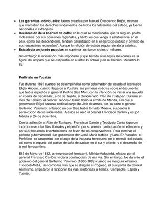  Las garantías individuales: fueron creadas por Manuel Crescencio Rejón, mismas
que marcaban los derechos fundamentos de todos los habitantes del estado, ya fueran
nacionales o extranjeros.
 Declaración de la libertad de culto: en la cual se mencionaba que “a ninguno podrá
molestarse por sus opiniones regionales, y tanto los que venga a establecerse en el
país, como sus descendiente, tendrán garantizado en él el ejercicio público y privado de
sus respectivas regionales”. Aunque la religión de estado seguía siendo la católica.
 Establecía un jurado popular: se suprimía los fueron civiles o militares.
Sin embargo la innovación más importante y que heredó a las leyes mexicanas es la
figura del amparo que se estipulaba en el artículo octavo y en la fracción I del artículo
62.
Porfiriato en Yucatán
Fue durante 1876 cuando se desempeñaba como gobernador del estado el licenciado
Eligio Ancona, cuando llegaron a Yucatán, las primeras noticias sobre el documento
que había expedido el general Porfirio Díaz Mori, con la intención de iniciar una revuelta
en contra de Sebastián Lerdo de Tejada, el denominado Plan de Tuxtepec. Durante el
mes de Febrero, el coronel Teodosio Canto tomó la ermita de Mérida, a lo que el
gobernador Eligió Ancona cedió al cargo de Jefe de armas, por su parte el general
Guillermo Palomino, enterado en que Díaz había tomado México, suspendió la
persecución de los sublevados. A éstos se unió el coronel Francisco Cantón y ocupó
Mérida el 24 de diciembre.
Con la adhesión al Plan de Tuxtepec, Francisco Cantón y Teodosio Canto lograron
incorporarse a las filas liberales y el perdón por su anterior participación en el imperio y
por sus frecuentes levantamientos en favor de los conservadores. Para terminar el
periodo gubernamental fue gobernador don José María Iturbide y Lara. En Yucatán, el
Porfiriato se caracterizó por el auge de la industria henequera en el noreste del estado,
así como el repunte del cultivo de caña de azúcar en el sur y oriente, y el desarrollo de
la red ferrocarrilera.
El 5 de Mayo de 1882, la empresa del ferrocarril, Mérida-Valladolid, jefatura por el
general Francisco Cantón, inició la construcción de esa vía. Sin embargo, fue durante el
gobierno del general Guillermo Palomino (1886-1889) cuando se inauguró el tramo
Tixcocob-Motul, así como las vías que se dirigían a Progreso, el cual partía de Conkal.
Asimismo, empezaron a funcionar las vías telefónicas a Temax, Campeche, Espita y
Tizimín.
 