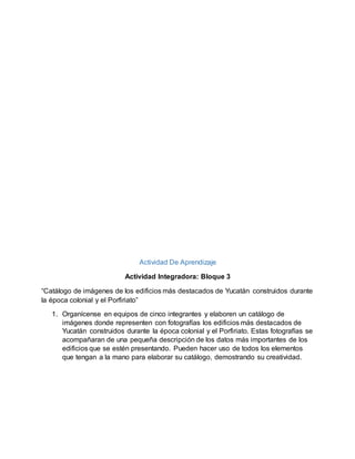 Actividad De Aprendizaje
Actividad Integradora: Bloque 3
“Catálogo de imágenes de los edificios más destacados de Yucatán construidos durante
la época colonial y el Porfiriato”
1. Organícense en equipos de cinco integrantes y elaboren un catálogo de
imágenes donde representen con fotografías los edificios más destacados de
Yucatán construidos durante la época colonial y el Porfiriato. Estas fotografías se
acompañaran de una pequeña descripción de los datos más importantes de los
edificios que se estén presentando. Pueden hacer uso de todos los elementos
que tengan a la mano para elaborar su catálogo, demostrando su creatividad.
 
