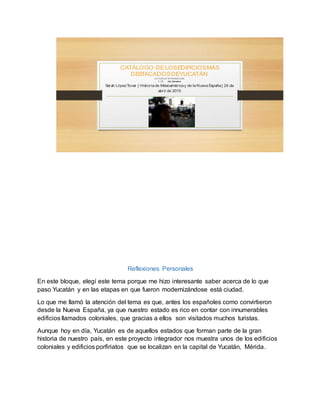 CATÁLOGO DELOSEDIFICIOSMÁS
DESTACADOSDEYUCATÁN
ACTIVIDAD INTEGRADORA
1 ° D 2do Semestre
Sarah LópezTovar | Historiade Mesoaméricay de laNuevaEspaña| 24 de
abril de 2015
Reflexiones Personales
En este bloque, elegí este tema porque me hizo interesante saber acerca de lo que
paso Yucatán y en las etapas en que fueron modernizándose está ciudad.
Lo que me llamó la atención del tema es que, antes los españoles como convirtieron
desde la Nueva España, ya que nuestro estado es rico en contar con innumerables
edificios llamados coloniales, que gracias a ellos son visitados muchos turistas.
Aunque hoy en día, Yucatán es de aquellos estados que forman parte de la gran
historia de nuestro país, en este proyecto integrador nos muestra unos de los edificios
coloniales y edificios porfiriatos que se localizan en la capital de Yucatán, Mérida.
 