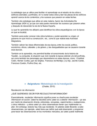 La estrategia que yo utilice para facilitar mi aprendizaje es el estudio de los sitios o
edificios coloniales y porfiriatos, el ir a visitar estos sitios y leer las placas de los edificios
aprendí acerca de los contenidos y los sucesos que pasaron en estas fechas.
También otra estrategia que utilice en esta materia, fueron las Actividades De
Aprendizaje (ADA´s), ya que con esto puede memorizar los sucesos que pasaron antes
y después de descender la era de la Nueva España.
Lo que he aprendido me utilizará para identificar los sitios arqueológicos o en la época
en que se localizó.
También para poder conocer más sitios turísticos y poder aprender su origen, el
gobierno en que inició su construcción, etc., como lo que realicé esta Actividad
Integradora.
También valorar las ideas diferenciales de esa época, entre los social, político,
económico, éticos, culturales y de género, y las desigualdades que se causaron durante
esas épocas.
También en lo aprendido, me permitirá facilitar el conocimiento de la historia de
Yucatán, su conquista, la situación que vivió durante la época colonial y la del porfirista,
así como también los personajes que descendieron en estas épocas, como: Cristóbal
Colón, Hernán Cortes, juan de Grijalva, Francisco de Montejo y su hijo, Jacinto Canek,
Francisco Cantón, Porfirio Díaz, etc.
 Asignatura: Metodología de la investigación
(Chable, 2015)
Recolección de información
¿QUÉ QUEREMOS DECIR POR RECOLECTAR INFORMACIÓN?
Esencialmente, recolectar información significa poner su diseño para recolectar
información en acción. Usted ha decidido cómo usted va a obtener información – ya sea
por medio de observación directa, entrevistas, encuestas, experimentos y evaluaciones,
u otros métodos – y ahora usted y/u otros observadores tienen que implementar su
plan. Sin embargo, todavía hay más que recolectar. Si ustedes están llevando a cabo
observaciones, por ejemplo, usted tiene que definir qué está observando y programar
para hacer las observaciones en los momentos indicados, así usted puede realmente
 