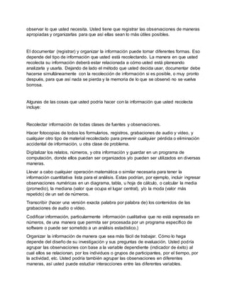 observar lo que usted necesita. Usted tiene que registrar las observaciones de maneras
apropiadas y organizarlas para que así ellas sean lo más útiles posibles.
El documentar (registrar) y organizar la información puede tomar diferentes formas. Eso
depende del tipo de información que usted está recolectando. La manera en que usted
recolecta su información deberá estar relacionada a cómo usted está planeando
analizarla y usarla. Dejando de lado el método que usted decida usar, documentar debe
hacerse simultáneamente con la recolección de información si es posible, o muy pronto
después, para que así nada se pierda y la memoria de lo que se observó no se vuelva
borrosa.
Algunas de las cosas que usted podría hacer con la información que usted recolecta
incluye:
Recolectar información de todas clases de fuentes y observaciones.
Hacer fotocopias de todos los formularios, registros, grabaciones de audio y vídeo, y
cualquier otro tipo de material recolectado para prevenir cualquier pérdida o eliminación
accidental de información, u otra clase de problema.
Digitalizar los relatos, números, y otra información y guardar en un programa de
computación, donde ellos puedan ser organizados y/o pueden ser utilizados en diversas
maneras.
Llevar a cabo cualquier operación matemática o similar necesaria para tener la
información cuantitativa lista para el análisis. Estas podrían, por ejemplo, incluir ingresar
observaciones numéricas en un diagrama, tabla, u hoja de cálculo, o calcular la media
(promedio), la mediana (valor que ocupa el lugar central), y/o la moda (valor más
repetido) de un set de números.
Transcribir (hacer una versión exacta palabra por palabra de) los contenidos de las
grabaciones de audio o vídeo.
Codificar información, particularmente información cualitativa que no está expresada en
números, de una manera que permita ser procesada por un programa específico de
software o puede ser sometido a un análisis estadístico.)
Organizar la información de manera que sea más fácil de trabajar. Cómo lo haga
depende del diseño de su investigación y sus preguntas de evaluación. Usted podría
agrupar las observaciones con base a la variable dependiente (indicador de éxito) al
cual ellos se relacionan, por los individuos o grupos de participantes, por el tiempo, por
la actividad, etc. Usted podría también agrupar las observaciones en diferentes
maneras, así usted puede estudiar interacciones entre las diferentes variables.
 