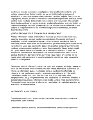 Existen dos tipos de variables en investigación. Una variable independiente. Una
variable independiente (la intervención) es una condición implementada por el
investigador o comunidad para ver si eso creará un cambio o mejoría. Esto podría ser
un programa, método, sistema u otra acción. Una variable dependiente es lo que puede
cambiar como resultado de la variable independiente o la intervención. Una variable
dependiente podría ser un comportamiento, resultados/beneficios, u otra condición. Un
programa para dejar de fumar, por ejemplo, es una variable independiente que puede
cambiar el comportamiento de los miembros del grupo hacia el fumado, la variable
dependiente primaria
¿QUÉ QUEREMOS DECIR POR ANALIZAR INFORMACIÓN?
Analizar información incluye examinarla de maneras que muestran las relaciones,
patrones, tendencias, etc. que puedan ser encontradas. Eso podría significar el
someterlo a operaciones estadísticas que puedan mostrarle no solo qué tipos de
relaciones parecen existir entre las variables sino a qué nivel usted puede confiar en las
repuestas que usted está obteniendo. Eso podría significar comparar su información
con la de otros grupos (un control o un grupo de comparación, figuras a nivel estatal,
etc.), para ayudar a sacar conclusiones de la información obtenida. El punto, en
términos de su evaluación, es el obtener una evaluación/valoración precisa con el
objetivo de entender de mejor manera su trabajo y sus efectos en aquellos por los
cuales usted está preocupado, o con el propósito de entender de mejor maneras la
situación a nivel general.
Existen dos tipos de información con la cual usted está propenso a trabajar, aunque no
todas las evaluaciones necesariamente incluirán ambos. Información cuantitativa se
refiere a la información que es recolectada como, o puede ser transformada en,
números, lo cual puede ser mostrado y analizado matemáticamente. Información
cualitativa es recolectada como descripciones, anécdotas, opiniones, citas,
interpretaciones, etc. y son generalmente o no capaces de ser reducido a números, o
considerados más valiosa o informativa si es dejada como un relato (narrativamente).
Como usted podría esperarse, la información cuantitativa y la cualitativa necesitan ser
analizadas de diferente forma.
INFORMACIÓN CUANTITATIVA.
Como hemos mencionado, la información cuantitativa es recolectada normalmente
directamente como números.
La frecuencia (índice, duración) de los comportamientos o condiciones específicas.
 