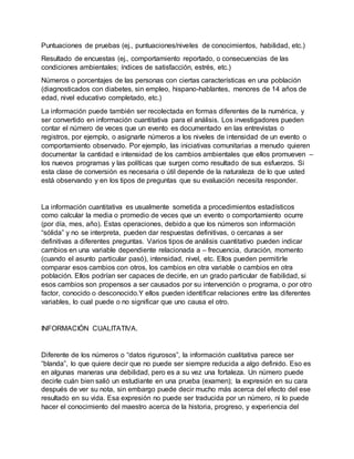 Puntuaciones de pruebas (ej., puntuaciones/niveles de conocimientos, habilidad, etc.)
Resultado de encuestas (ej., comportamiento reportado, o consecuencias de las
condiciones ambientales; índices de satisfacción, estrés, etc.)
Números o porcentajes de las personas con ciertas características en una población
(diagnosticados con diabetes, sin empleo, hispano-hablantes, menores de 14 años de
edad, nivel educativo completado, etc.)
La información puede también ser recolectada en formas diferentes de la numérica, y
ser convertido en información cuantitativa para el análisis. Los investigadores pueden
contar el número de veces que un evento es documentado en las entrevistas o
registros, por ejemplo, o asignarle números a los niveles de intensidad de un evento o
comportamiento observado. Por ejemplo, las iniciativas comunitarias a menudo quieren
documentar la cantidad e intensidad de los cambios ambientales que ellos promueven –
los nuevos programas y las políticas que surgen como resultado de sus esfuerzos. Si
esta clase de conversión es necesaria o útil depende de la naturaleza de lo que usted
está observando y en los tipos de preguntas que su evaluación necesita responder.
La información cuantitativa es usualmente sometida a procedimientos estadísticos
como calcular la media o promedio de veces que un evento o comportamiento ocurre
(por día, mes, año). Estas operaciones, debido a que los números son información
“sólida” y no se interpreta, pueden dar respuestas definitivas, o cercanas a ser
definitivas a diferentes preguntas. Varios tipos de análisis cuantitativo pueden indicar
cambios en una variable dependiente relacionada a – frecuencia, duración, momento
(cuando el asunto particular pasó), intensidad, nivel, etc. Ellos pueden permitirle
comparar esos cambios con otros, los cambios en otra variable o cambios en otra
población. Ellos podrían ser capaces de decirle, en un grado particular de fiabilidad, si
esos cambios son propensos a ser causados por su intervención o programa, o por otro
factor, conocido o desconocido.Y ellos pueden identificar relaciones entre las diferentes
variables, lo cual puede o no significar que uno causa el otro.
INFORMACIÓN CUALITATIVA.
Diferente de los números o “datos rigurosos”, la información cualitativa parece ser
“blanda”, lo que quiere decir que no puede ser siempre reducida a algo definido. Eso es
en algunas maneras una debilidad, pero es a su vez una fortaleza. Un número puede
decirle cuán bien salió un estudiante en una prueba (examen); la expresión en su cara
después de ver su nota, sin embargo puede decir mucho más acerca del efecto del ese
resultado en su vida. Esa expresión no puede ser traducida por un número, ni lo puede
hacer el conocimiento del maestro acerca de la historia, progreso, y experiencia del
 