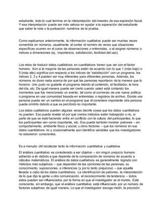 estudiante, todo lo cual termina en la interpretación del maestro de esa expresión facial.
Y esa interpretación puede ser más valiosa en ayudar a la superación del estudiante
que saber la nota o la puntuación numérica de la prueba.
Como explicamos anteriormente, la información cualitativa puede ser muchas veces
convertida en números, usualmente al contar el número de veces que situaciones
específicas ocurren en el curos de observaciones o entrevistas, o al asignar números o
índices a dimensiones (ej., importancia, satisfacción, facilidad del uso).
Los retos de traducir datos cualitativos en cuantitativos tienen que ver con el factor
humano. Aún si la mayoría de las personas están de acuerdo con lo que 1 (más bajo) o
5 (más alto) significa con respecto a los índices de “satisfacción” con un programa, los
índices 2, 3 y 4 pueden ser muy diferentes para diferentes personas. Además, los
números no dicen nada acerca de por qué las personas reportaron de la manera que lo
hicieron. Uno pudo no gustarle el programa debido al contenido, el facilitador, la hora
del día, etc. De igual manera puede ser cierto cuando usted está contando los
momentos que fue mencionado un evento, tal como al comienzo de una nueva política
o programa en una comunidad basada en entrevistas o registros de archivo. Donde una
persona pueda ver un cambio en el programa que él considera importante otra persona
puede omitirlo debido a que es percibido no importante.
Los datos cualitativos pueden algunas veces decirle cosas que los datos cuantitativos
no pueden. Eso puede revelar el por qué ciertos métodos están trabajando o no, si
parte de que se está haciendo entra en conflicto con la cultura del participantes, lo que
los participantes ven como importante, etc. Eso puede también mostrar patrones – en
comportamiento, ambiente físico y social, u otros factores – que los números en sus
datos cuantitativos no y ocasionalmente aún identifica variables que los investigadores
no estuvieron conscientes.
Es a menudo útil recolectar tanto la información cuantitativa y cualitativa
El análisis cuantitativo es considerado a ser objetivo – sin ningún prejuicio humano
adherido a él- debido a que depende de la comparación de números de acuerdo a
cálculos matemáticos. El análisis de datos cualitativos es generalmente logrado con
métodos más subjetivos – que dependen de las opiniones de las personas, su
conocimiento, suposiciones, e inferencias (y por lo tanto prejuicios) – que aquella
llevada a cabo de los datos cuantitativos. La identificación de patrones, la interpretación
de lo que dijo la gente u otra comunicación, el reconocimiento de tendencia – todos
estos pueden ser influenciados por la forma en que el investigador ve el mundo. Esté
consciente, sin embargo, que el análisis cuantitativo está influenciado por un número de
factores subjetivos de igual manera. Lo que el investigador escoge medir, la precisión
 
