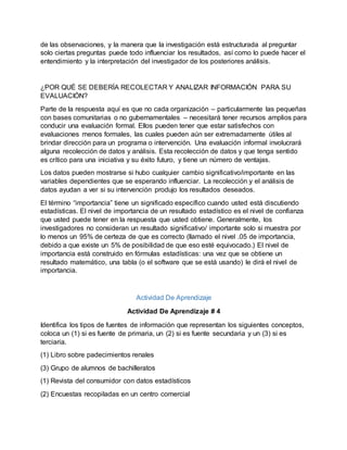 de las observaciones, y la manera que la investigación está estructurada al preguntar
solo ciertas preguntas puede todo influenciar los resultados, así como lo puede hacer el
entendimiento y la interpretación del investigador de los posteriores análisis.
¿POR QUÉ SE DEBERÍA RECOLECTAR Y ANALIZAR INFORMACIÓN PARA SU
EVALUACIÓN?
Parte de la respuesta aquí es que no cada organización – particularmente las pequeñas
con bases comunitarias o no gubernamentales – necesitará tener recursos amplios para
conducir una evaluación formal. Ellos pueden tener que estar satisfechos con
evaluaciones menos formales, las cuales pueden aún ser extremadamente útiles al
brindar dirección para un programa o intervención. Una evaluación informal involucrará
alguna recolección de datos y análisis. Esta recolección de datos y que tenga sentido
es crítico para una iniciativa y su éxito futuro, y tiene un número de ventajas.
Los datos pueden mostrarse si hubo cualquier cambio significativo/importante en las
variables dependientes que se esperando influenciar. La recolección y el análisis de
datos ayudan a ver si su intervención produjo los resultados deseados.
El término “importancia” tiene un significado específico cuando usted está discutiendo
estadísticas. El nivel de importancia de un resultado estadístico es el nivel de confianza
que usted puede tener en la respuesta que usted obtiene. Generalmente, los
investigadores no consideran un resultado significativo/ importante solo si muestra por
lo menos un 95% de certeza de que es correcto (llamado el nivel .05 de importancia,
debido a que existe un 5% de posibilidad de que eso esté equivocado.) El nivel de
importancia está construido en fórmulas estadísticas: una vez que se obtiene un
resultado matemático, una tabla (o el software que se está usando) le dirá el nivel de
importancia.
Actividad De Aprendizaje
Actividad De Aprendizaje # 4
Identifica los tipos de fuentes de información que representan los siguientes conceptos,
coloca un (1) si es fuente de primaria, un (2) si es fuente secundaria y un (3) si es
terciaria.
(1) Libro sobre padecimientos renales
(3) Grupo de alumnos de bachilleratos
(1) Revista del consumidor con datos estadísticos
(2) Encuestas recopiladas en un centro comercial
 