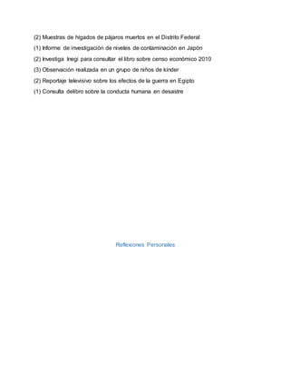 (2) Muestras de hígados de pájaros muertos en el Distrito Federal
(1) Informe de investigación de niveles de contaminación en Japón
(2) Investiga Inegi para consultar el libro sobre censo económico 2010
(3) Observación realizada en un grupo de niños de kínder
(2) Reportaje televisivo sobre los efectos de la guerra en Egipto
(1) Consulta delibro sobre la conducta humana en desastre
Reflexiones Personales
 