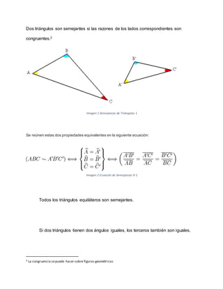 Dos triángulos son semejantes si las razones de los lados correspondientes son
congruentes.2
Imagen 1 Semejanzas de Triángulos 1
Se reúnen estas dos propiedades equivalentes en la siguiente ecuación:
Imagen 2 Ecuación de Semejanzas 0-1
Todos los triángulos equiláteros son semejantes.
Si dos triángulos tienen dos ángulos iguales, los terceros también son iguales.
2 La congruencia sepuede hacer sobre figuras geométricas
 