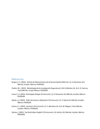 Referencias
Burgos,E. C. (2015). Historia de Mesoamérica y de la Nueva España (2015 ed.).(S.d.Educación,Ed.)
Mérida,Yucatán, México:PEARSON.
Chable,M.I. (2015). Metodología dela investigación (Segundaed.).(M.G.Méndez,Ed.,& G. R. Garnica,
Trad.) Mérida, Yucatá, México:PEARSON.
Loeza,C. d. (2015). EtimologíasGriegas (Primeraed.).(S.d.Educación,Ed.) Mérida,Yucatán,México:
PEARSON.
Ojeda,L.d. (2015). Taller deLectura y Redacción II (Primeraed.).(E.V.Ripoll,Ed.) Mérida,Yucatán,
México:PEARSON.
Santos,P.I. (2015). Química II (Primeraed.).(C.V.Mendoza,Ed.,& A.M. Moguel,Trad.) Mérida,
Yucatán, México:PEARSON.
Saslow,J.(2015). Top Notch Basic English 2 (Primeraed.).(A.Ascher,Ed.) Mérida,Yucatán, México:
PËARSON.
 