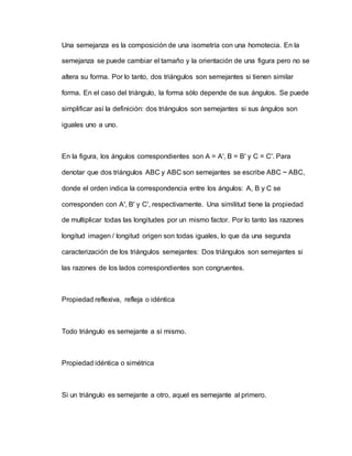 Una semejanza es la composición de una isometría con una homotecia. En la
semejanza se puede cambiar el tamaño y la orientación de una figura pero no se
altera su forma. Por lo tanto, dos triángulos son semejantes si tienen similar
forma. En el caso del triángulo, la forma sólo depende de sus ángulos. Se puede
simplificar así la definición: dos triángulos son semejantes si sus ángulos son
iguales uno a uno.
En la figura, los ángulos correspondientes son A = A', B = B' y C = C'. Para
denotar que dos triángulos ABC y ABC son semejantes se escribe ABC ~ ABC,
donde el orden indica la correspondencia entre los ángulos: A, B y C se
corresponden con A', B' y C', respectivamente. Una similitud tiene la propiedad
de multiplicar todas las longitudes por un mismo factor. Por lo tanto las razones
longitud imagen / longitud origen son todas iguales, lo que da una segunda
caracterización de los triángulos semejantes: Dos triángulos son semejantes si
las razones de los lados correspondientes son congruentes.
Propiedad reflexiva, refleja o idéntica
Todo triángulo es semejante a sí mismo.
Propiedad idéntica o simétrica
Si un triángulo es semejante a otro, aquel es semejante al primero.
 