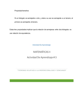 Propiedad transitiva
Si un triángulo es semejante a otro, y éste a su vez es semejante a un tercero, el
primero es semejante al tercero.
Estas tres propiedades implican que la relación de semejanza entre dos triángulos es
una relación de equivalencia.
Actividad De Aprendizaje
MATEMÁTICAS II
Actividad De Aprendizaje # 3
“TEOREMAS RELATIVOS A LA PROPORCIONALIDAD Y SEMEJANZA”
 