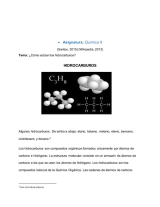  Asignatura: Química II
(Santos, 2015) (Wikipedia, 2013)
Tema: ¿Cómo actúan los hidrocarburos?
HIDROCARBUROS
Algunos hidrocarburos. De arriba a abajo: etano, tolueno, metano, eteno, benceno,
ciclohexano y decano.3
Los hidrocarburos son compuestos orgánicos formados únicamente por átomos de
carbono e hidrógeno. La estructura molecular consiste en un armazón de átomos de
carbono a los que se unen los átomos de hidrógeno. Los hidrocarburos son los
compuestos básicos de la Química Orgánica. Las cadenas de átomos de carbono
3 Son los hidrocarburos
 