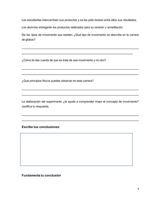 9
Los estudiantes intercambian sus productos y se les pide revisen entre ellos sus resultados.
Los alumnos entregarán los productos realizados para su revisión y acreditación.
De los tipos de movimiento que existen, ¿Qué tipo de movimiento se describe en la carrera
de globos?
____________________________________________________________________
________________________________________________________________
¿Cómo te das cuenta de que se trata de ese movimiento y no otro?
____________________________________________________________________
____________________________________________________________________
¿Qué principios físicos puedes observar en esta carrera?
____________________________________________________________________
____________________________________________________________________
La elaboración del experimento ¿te ayudó a comprender mejor el concepto de movimiento?
Justifica tu respuesta.
____________________________________________________________________
____________________________________________________________________
Escribe tus conclusiones:
Fundamenta tu conclusión
 