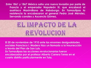 Entre 1861 y 1867 México sufre una nueva invasión por parte de Francia y el emperador Napoleón III, que encabezó el austríaco Maximiliano de Habsburgo. En Tamaulipas la resistencia la encabezaron el general Pedro José Méndez, Servando canales y Ascencio Gómez. El 20 de noviembre de 1910 ante las enormes desigualdades sociales Francisco I. Madero hizo un llamado a la insurrección a través del Plan de San Luis. En Tamaulipas las acciones revolucionarias fueron encabezadas por el profesor Alberto Carrera Torres en el cuarto distrito particularmente en Tula. 